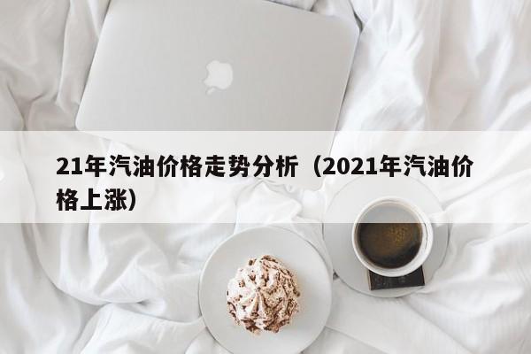21年汽油价格走势分析（2021年汽油价格上涨）