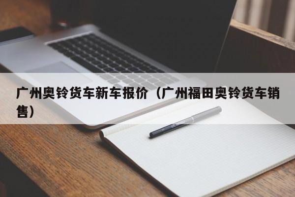 广州奥铃货车新车报价（广州福田奥铃货车销售）
