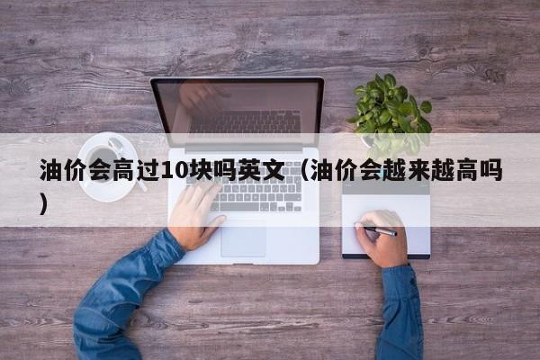 油价会高过10块吗英文（油价会越来越高吗）