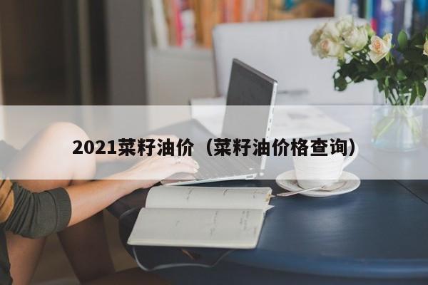 2021菜籽油价（菜籽油价格查询）