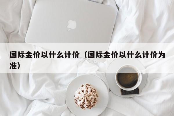 国际金价以什么计价（国际金价以什么计价为准）