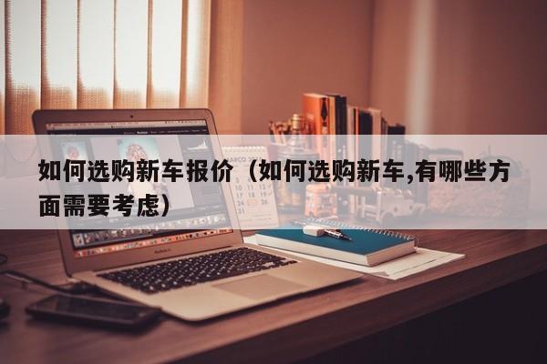 如何选购新车报价（如何选购新车,有哪些方面需要考虑）