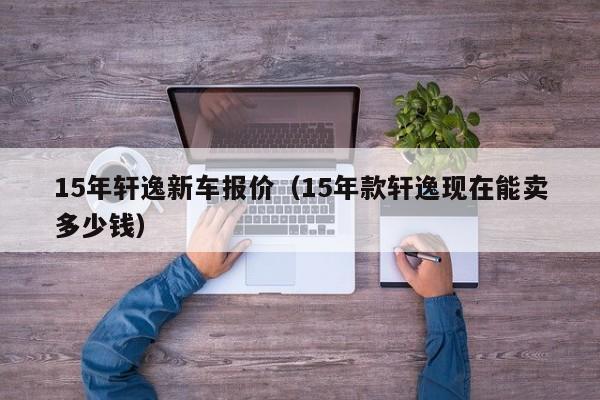 15年轩逸新车报价（15年款轩逸现在能卖多少钱）