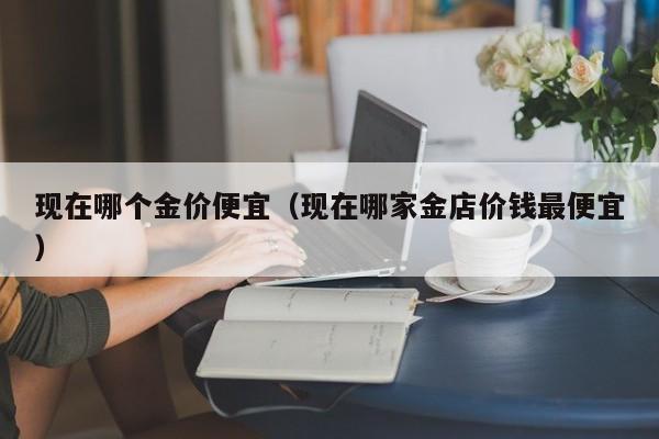 现在哪个金价便宜（现在哪家金店价钱最便宜）