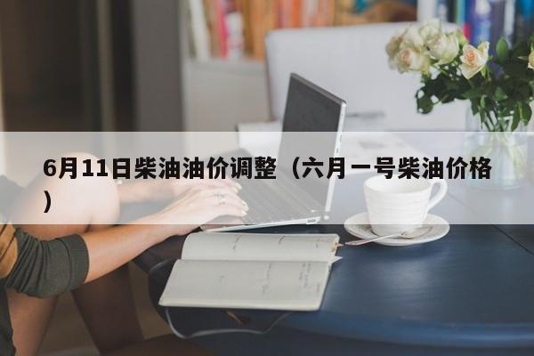 6月11日柴油油价调整（六月一号柴油价格）