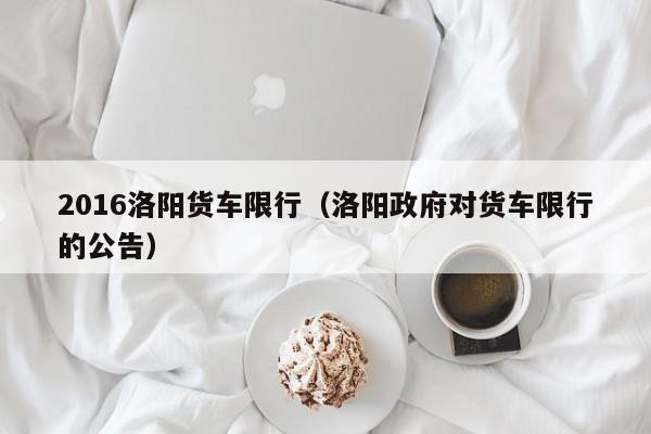 2016洛阳货车限行（洛阳政府对货车限行的公告）