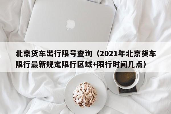 北京货车出行限号查询（2021年北京货车限行最新规定限行区域+限行时间几点）