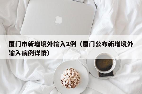 厦门市新增境外输入2例（厦门公布新增境外输入病例详情）