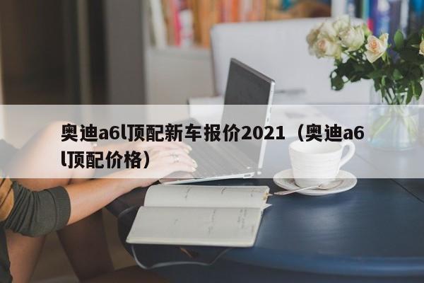 奥迪a6l顶配新车报价2021（奥迪a6l顶配价格）