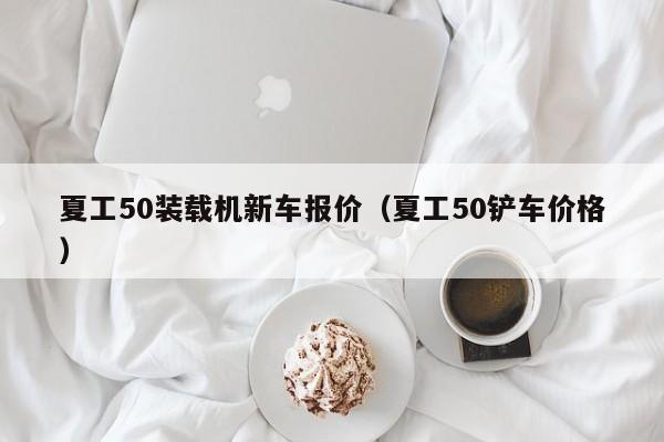 夏工50装载机新车报价（夏工50铲车价格）