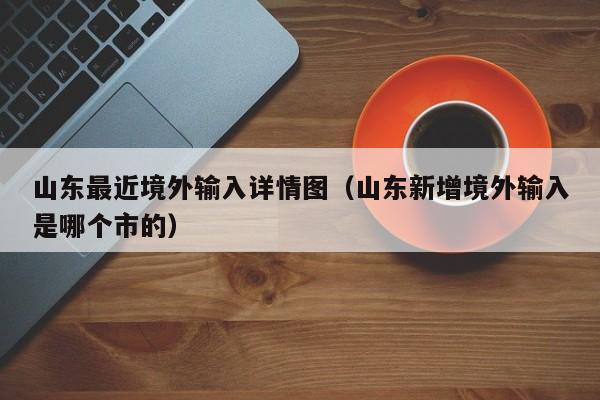 山东最近境外输入详情图（山东新增境外输入是哪个市的）