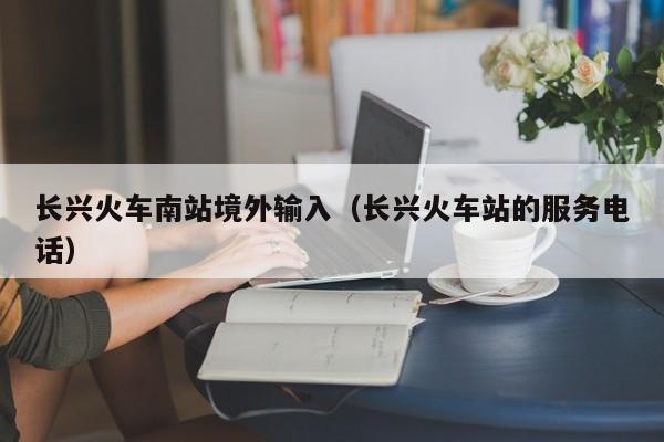 长兴火车南站境外输入（长兴火车站的服务电话）