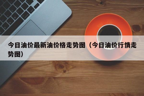 今日油价最新油价格走势图（今日油价行情走势图）