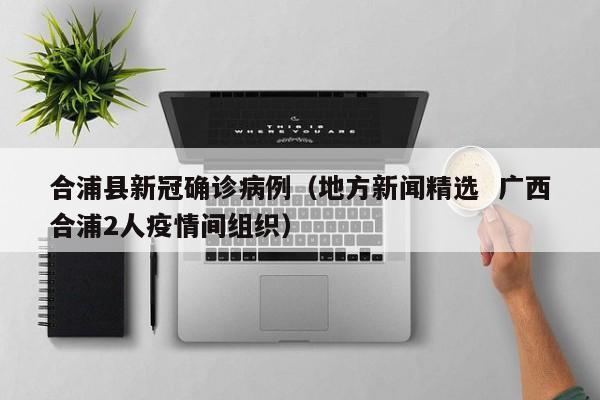 合浦县新冠确诊病例（地方新闻精选  广西合浦2人疫情间组织）