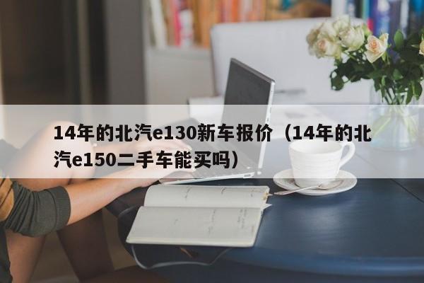 14年的北汽e130新车报价（14年的北汽e150二手车能买吗）