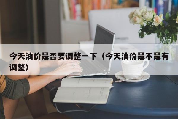 今天油价是否要调整一下（今天油价是不是有调整）