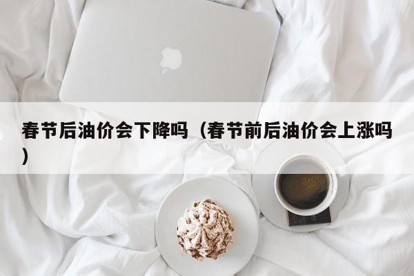 春节后油价会下降吗（春节前后油价会上涨吗）