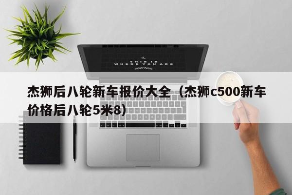 杰狮后八轮新车报价大全（杰狮c500新车价格后八轮5米8）
