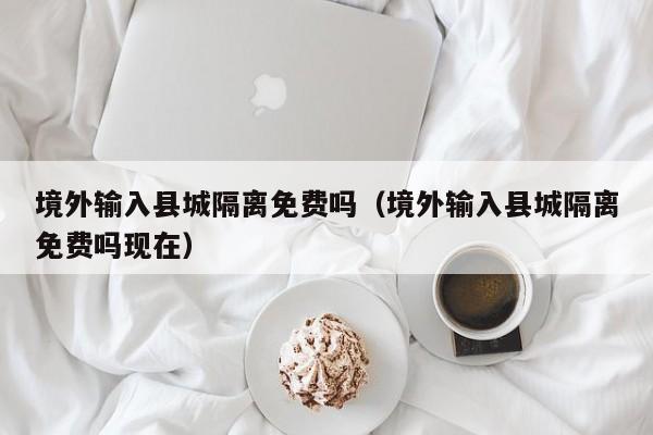 境外输入县城隔离免费吗（境外输入县城隔离免费吗现在）