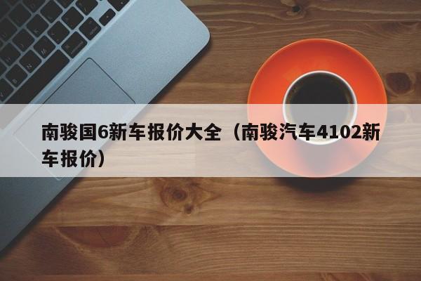 南骏国6新车报价大全（南骏汽车4102新车报价）