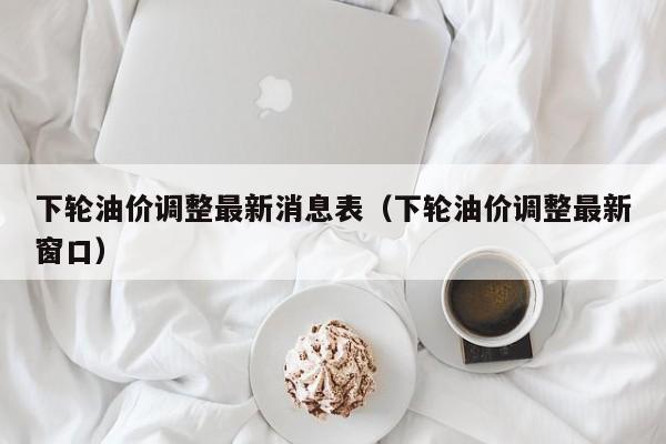 下轮油价调整最新消息表（下轮油价调整最新窗口）