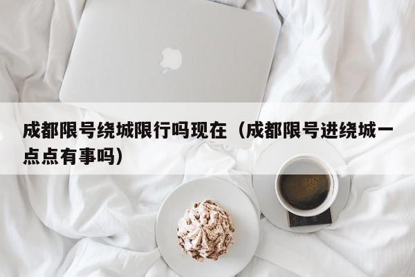 成都限号绕城限行吗现在（成都限号进绕城一点点有事吗）