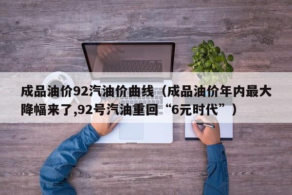 成品油价92汽油价曲线（成品油价年内最大降幅来了,92号汽油重回“6元时代”）