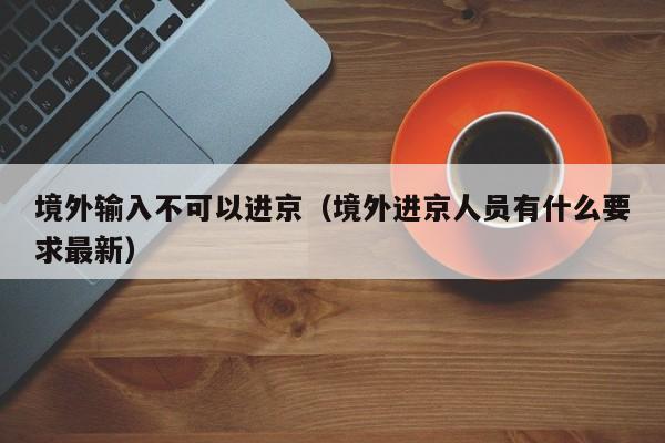 境外输入不可以进京（境外进京人员有什么要求最新）