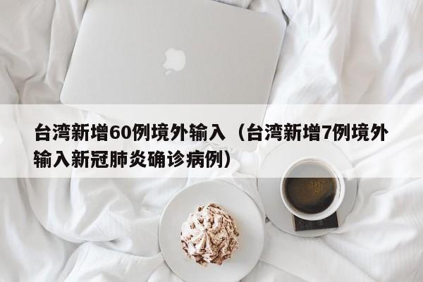 台湾新增60例境外输入（台湾新增7例境外输入新冠肺炎确诊病例）