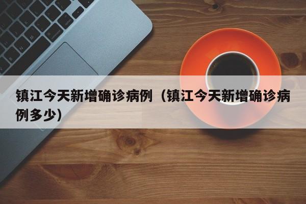 镇江今天新增确诊病例（镇江今天新增确诊病例多少）