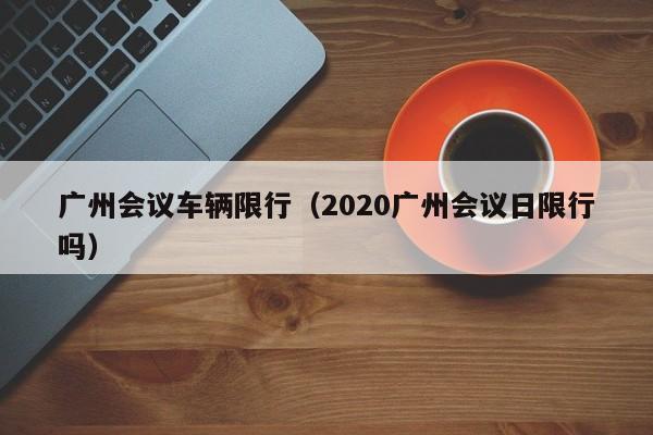 广州会议车辆限行（2020广州会议日限行吗）