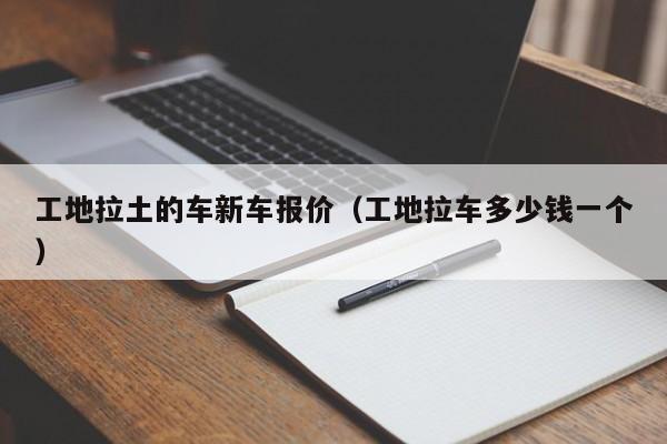 工地拉土的车新车报价（工地拉车多少钱一个）