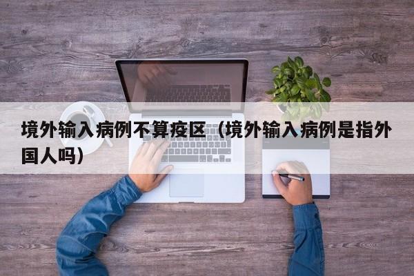 境外输入病例不算疫区（境外输入病例是指外国人吗）