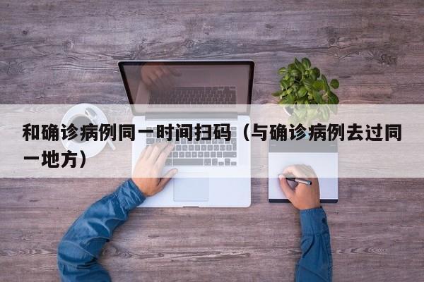 和确诊病例同一时间扫码（与确诊病例去过同一地方）