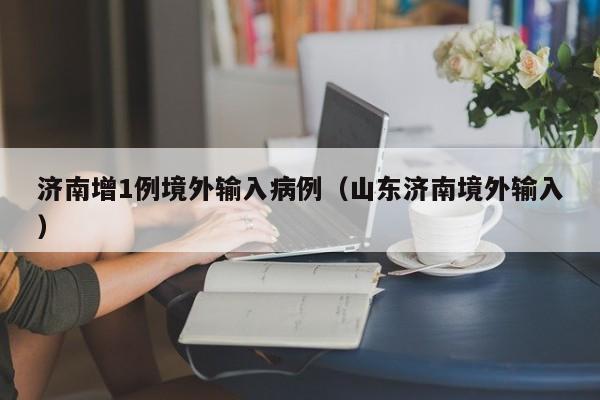 济南增1例境外输入病例（山东济南境外输入）