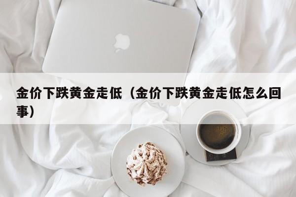 金价下跌黄金走低（金价下跌黄金走低怎么回事）