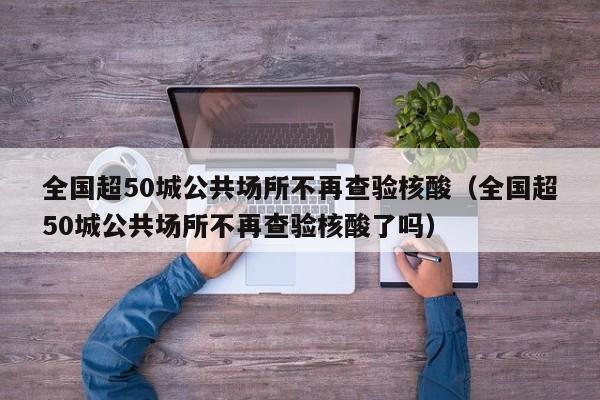 全国超50城公共场所不再查验核酸（全国超50城公共场所不再查验核酸了吗）