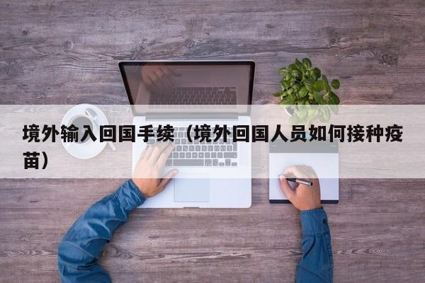 境外输入回国手续（境外回国人员如何接种疫苗）