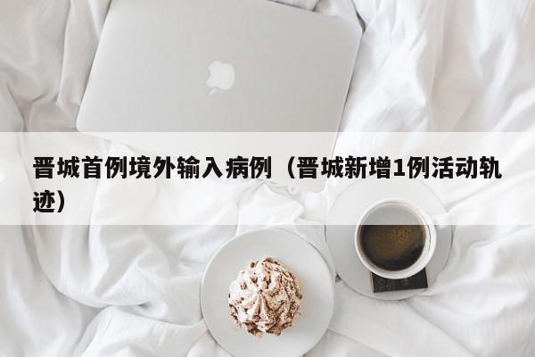 晋城首例境外输入病例（晋城新增1例活动轨迹）