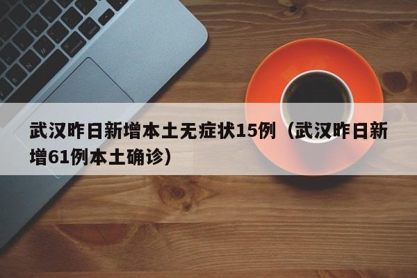 武汉昨日新增本土无症状15例（武汉昨日新增61例本土确诊）