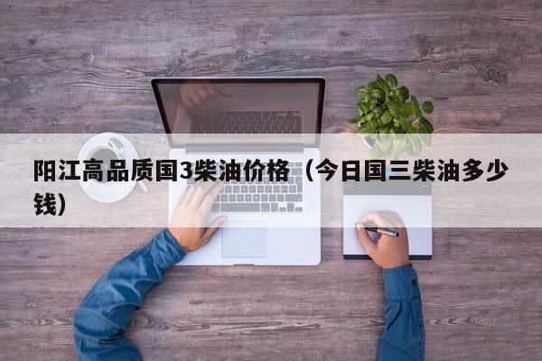 阳江高品质国3柴油价格（今日国三柴油多少钱）