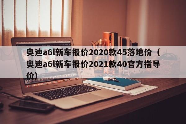 奥迪a6l新车报价2020款45落地价（奥迪a6l新车报价2021款40官方指导价）