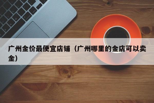 广州金价最便宜店铺（广州哪里的金店可以卖金）