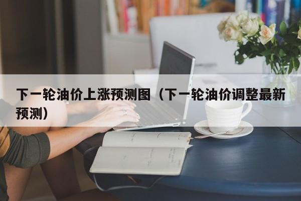 下一轮油价上涨预测图（下一轮油价调整最新预测）