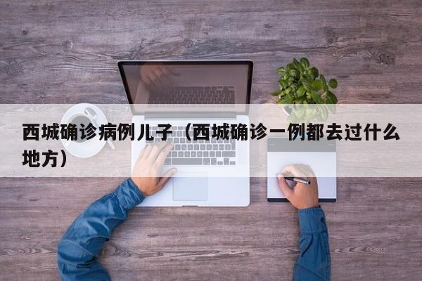 西城确诊病例儿子（西城确诊一例都去过什么地方）