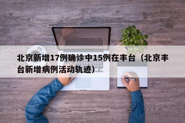 北京新增17例确诊中15例在丰台（北京丰台新增病例活动轨迹）