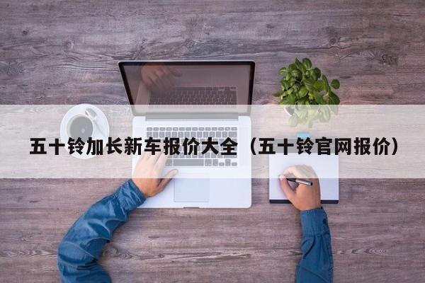 五十铃加长新车报价大全（五十铃官网报价）