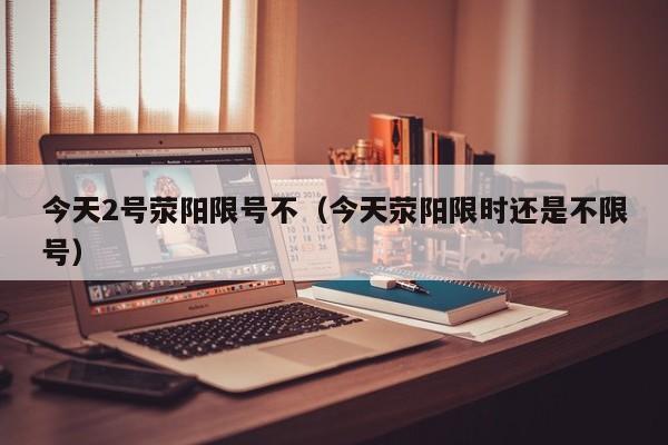 今天2号荥阳限号不（今天荥阳限时还是不限号）