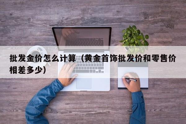 批发金价怎么计算（黄金首饰批发价和零售价相差多少）