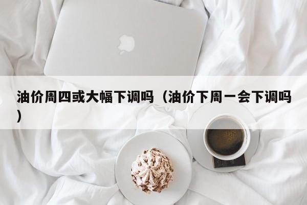 油价周四或大幅下调吗（油价下周一会下调吗）
